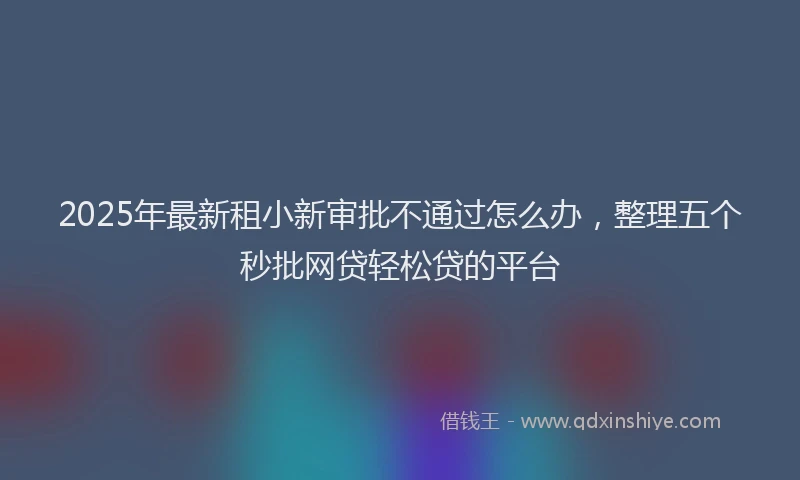 2025年最新租小新审批不通过怎么办，整理五个秒批网贷轻松贷的平台