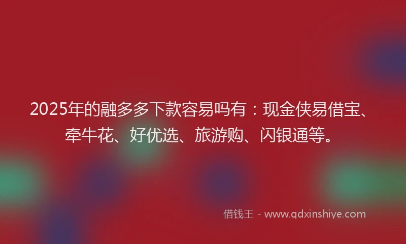 2025年的融多多下款容易吗有：现金侠易借宝、牵牛花、好优选、旅游购、闪银通等。