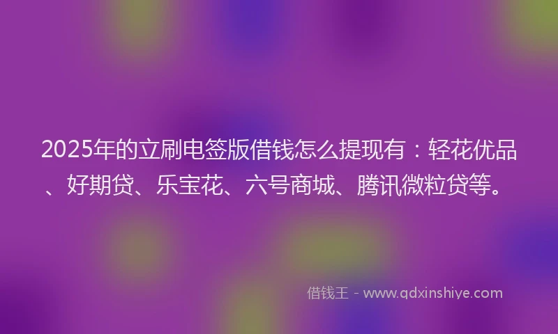 2025年的立刷电签版借钱怎么提现有：轻花优品、好期贷、乐宝花、六号商城、腾讯微粒贷等。
