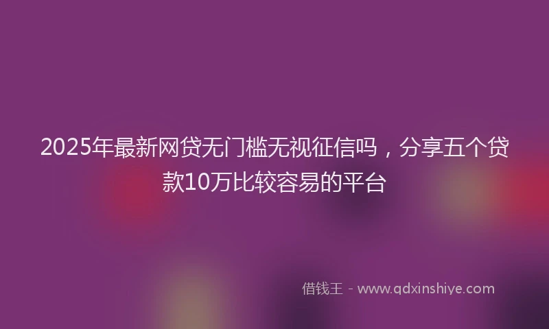 2025年最新网贷无门槛无视征信吗，分享五个贷款10万比较容易的平台
