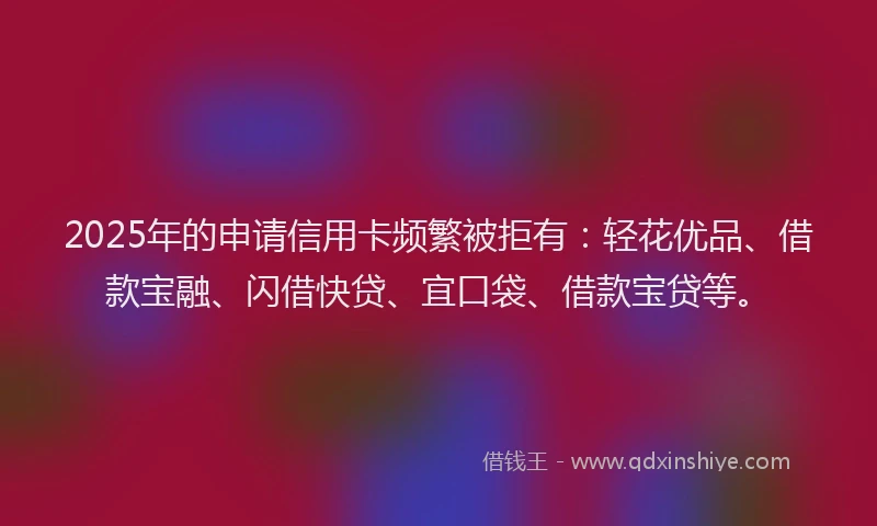 2025年的申请信用卡频繁被拒有：轻花优品、借款宝融、闪借快贷、宜口袋、借款宝贷等。