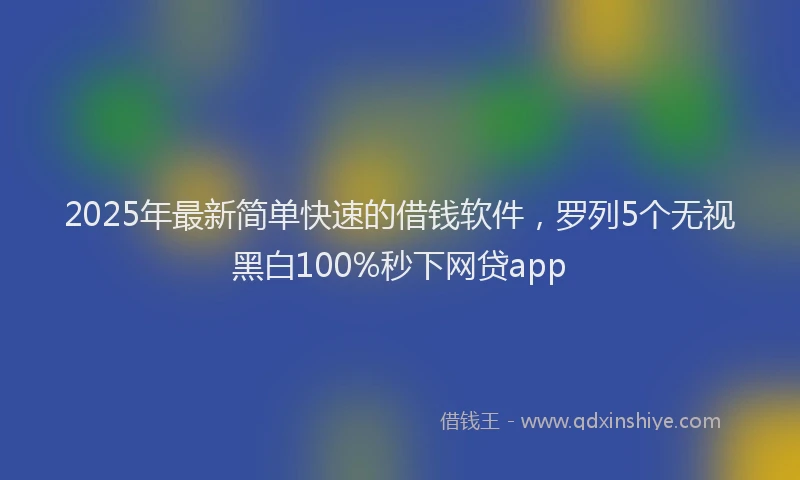 2025年最新简单快速的借钱软件，罗列5个无视黑白100%秒下网贷app