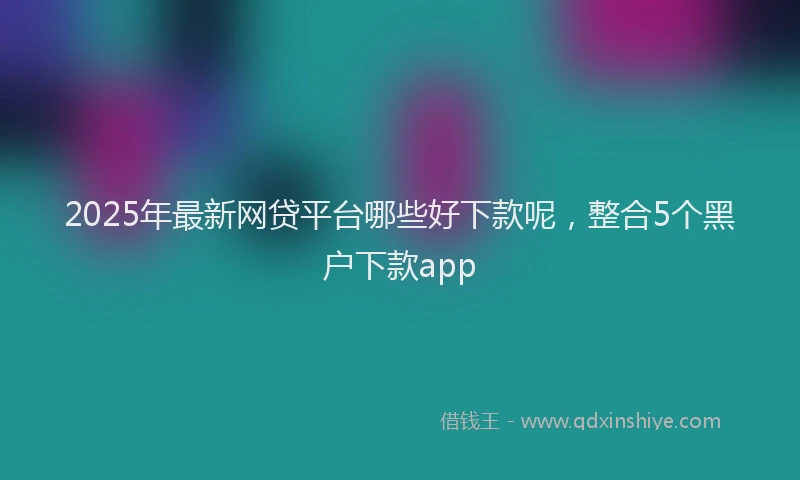 2025年最新网贷平台哪些好下款呢，整合5个黑户下款app