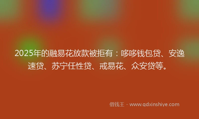 2025年的融易花放款被拒有：哆哆钱包贷、安逸速贷、苏宁任性贷、戒易花、众安贷等。