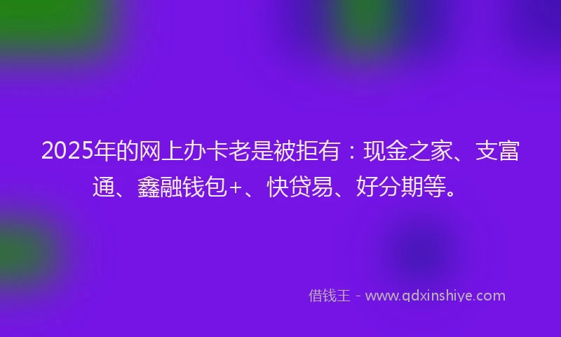2025年的网上办卡老是被拒有：现金之家、支富通、鑫融钱包+、快贷易、好分期等。