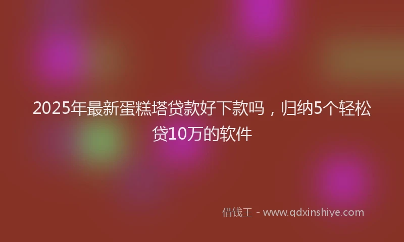 2025年最新蛋糕塔贷款好下款吗，归纳5个轻松贷10万的软件