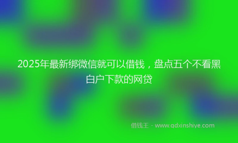 2025年最新绑微信就可以借钱，盘点五个不看黑白户下款的网贷