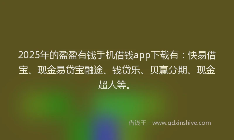 2025年的盈盈有钱手机借钱app下载有：快易借宝、现金易贷宝融途、钱贷乐、贝赢分期、现金超人等。