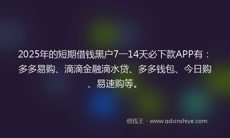 2025年的短期借钱黑户7一14天必下款APP有：多多易购、滴滴金融滴水贷、多多钱包、今日购、易速购等。