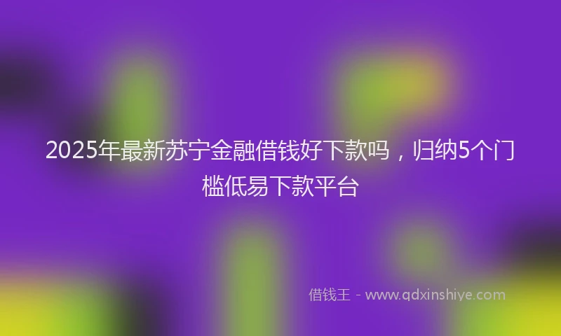 2025年最新苏宁金融借钱好下款吗，归纳5个门槛低易下款平台