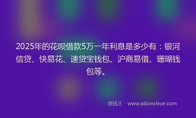 2025年的花呗借款5万一年利息是多少有：银河信贷、快易花、速贷宝钱包、沪商易借、珊瑚钱包等。
