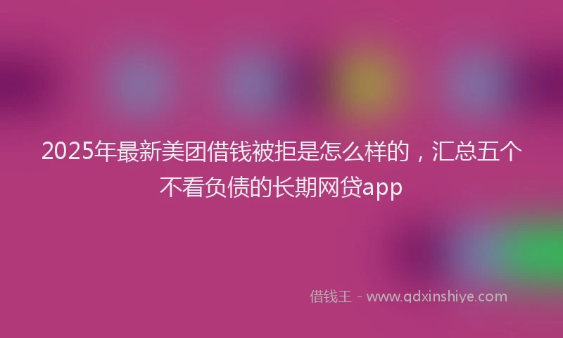 2025年最新美团借钱被拒是怎么样的，汇总五个不看负债的长期网贷app