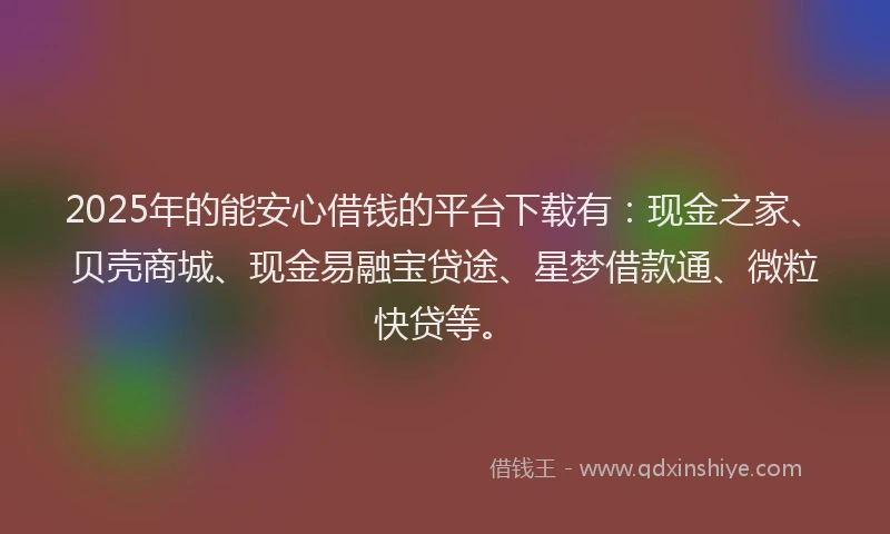2025年的能安心借钱的平台下载有：现金之家、贝壳商城、现金易融宝贷途、星梦借款通、微粒快贷等。