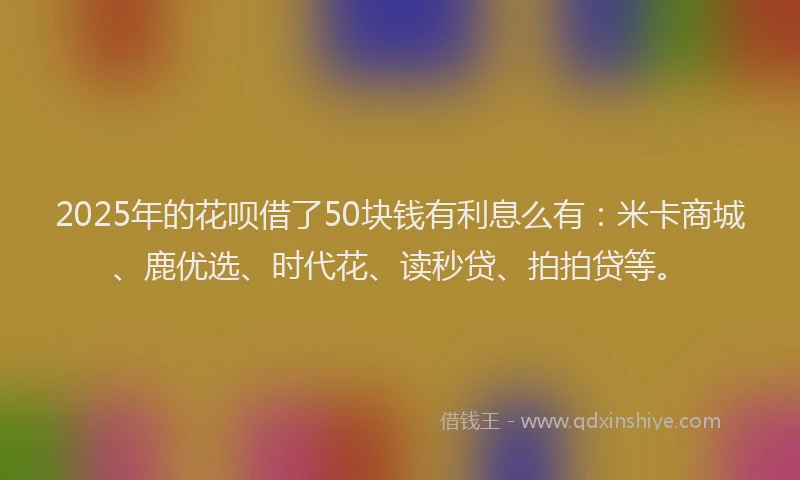2025年的花呗借了50块钱有利息么有：米卡商城、鹿优选、时代花、读秒贷、拍拍贷等。