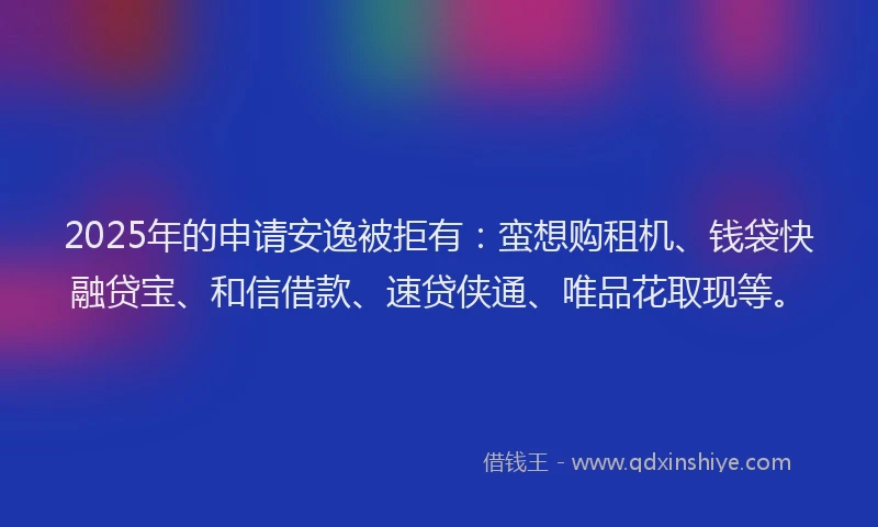 2025年的申请安逸被拒有：蛮想购租机、钱袋快融贷宝、和信借款、速贷侠通、唯品花取现等。