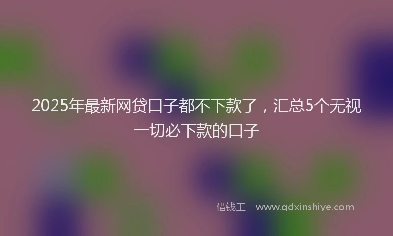 2025年最新网贷口子都不下款了，汇总5个无视一切必下款的口子