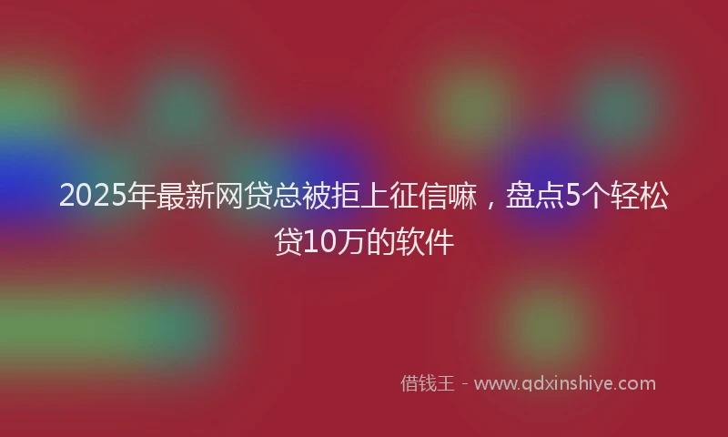 2025年最新网贷总被拒上征信嘛，盘点5个轻松贷10万的软件