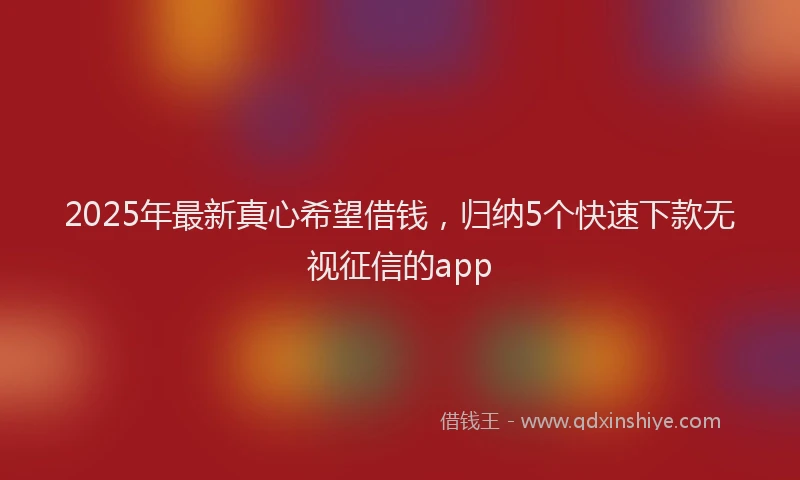 2025年最新真心希望借钱，归纳5个快速下款无视征信的app