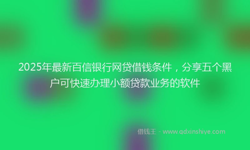 2025年最新百信银行网贷借钱条件，分享五个黑户可快速办理小额贷款业务的软件