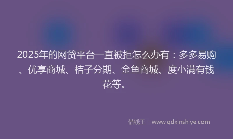 2025年的网贷平台一直被拒怎么办有：多多易购、优享商城、桔子分期、金鱼商城、度小满有钱花等。