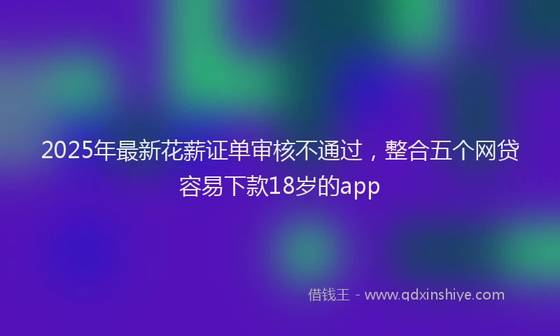 2025年最新花薪证单审核不通过，整合五个网贷容易下款18岁的app