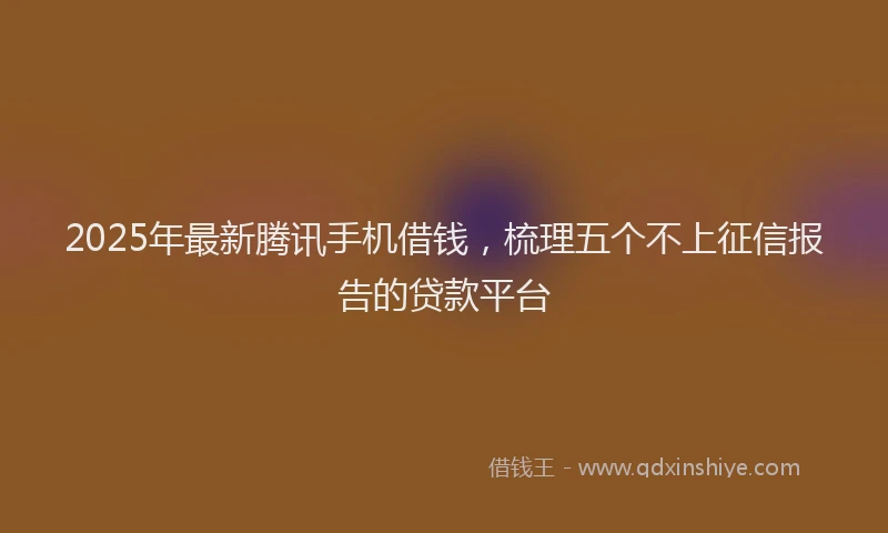 2025年最新腾讯手机借钱，梳理五个不上征信报告的贷款平台