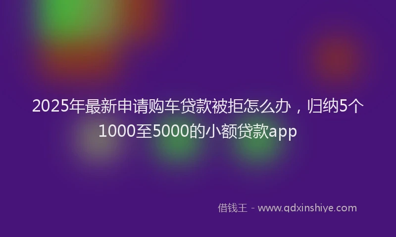 2025年最新申请购车贷款被拒怎么办，归纳5个1000至5000的小额贷款app