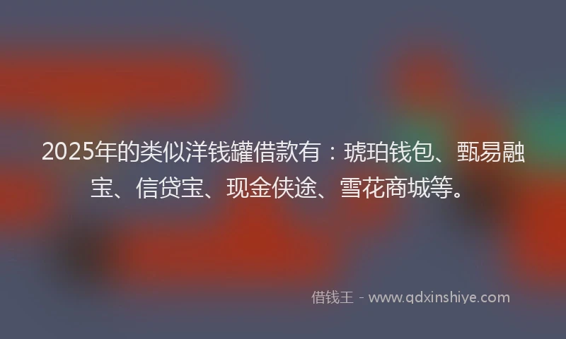 2025年的类似洋钱罐借款有：琥珀钱包、甄易融宝、信贷宝、现金侠途、雪花商城等。