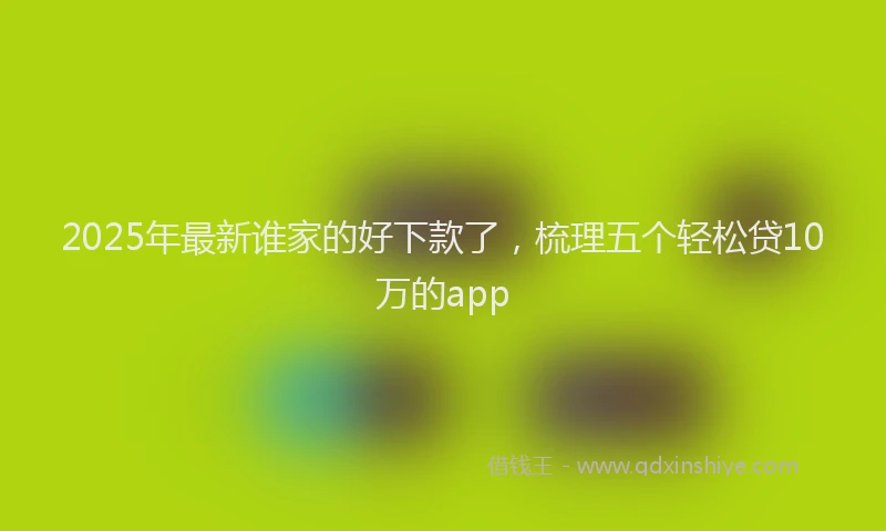 2025年最新谁家的好下款了，梳理五个轻松贷10万的app