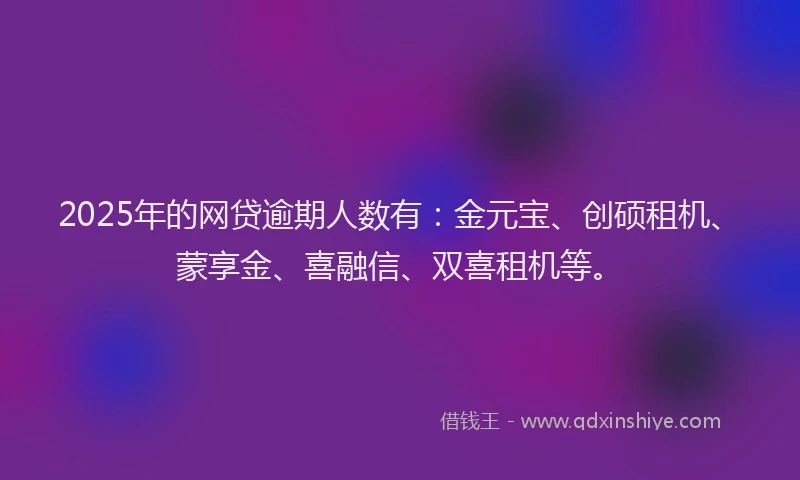 2025年的网贷逾期人数有：金元宝、创硕租机、蒙享金、喜融信、双喜租机等。