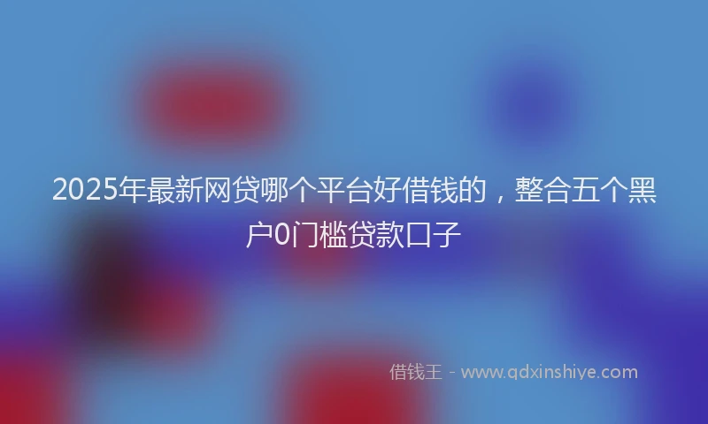 2025年最新网贷哪个平台好借钱的，整合五个黑户0门槛贷款口子
