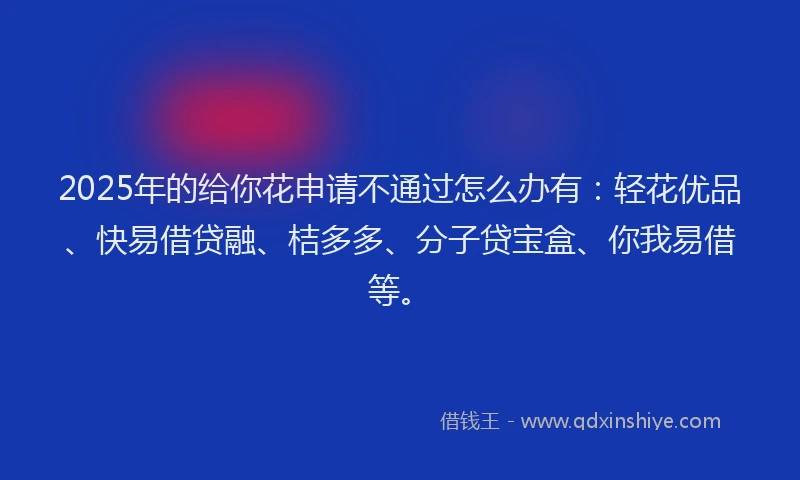 2025年的给你花申请不通过怎么办有：轻花优品、快易借贷融、桔多多、分子贷宝盒、你我易借等。