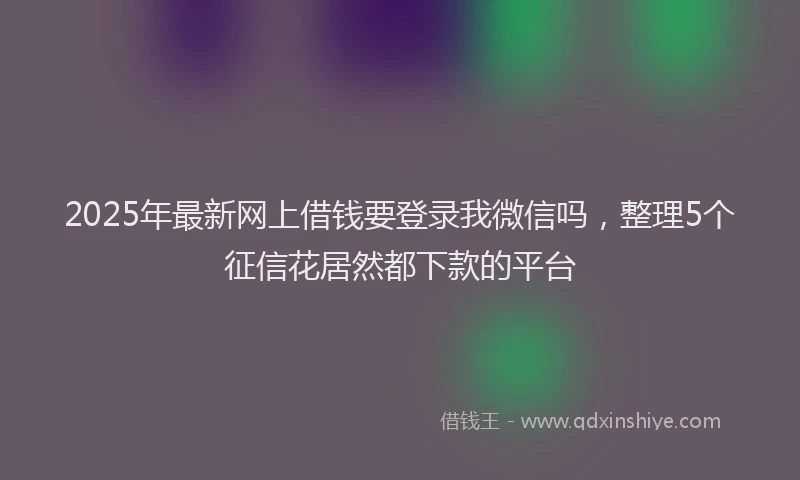 2025年最新网上借钱要登录我微信吗，整理5个征信花居然都下款的平台