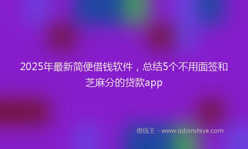 2025年最新简便借钱软件，总结5个不用面签和芝麻分的贷款app