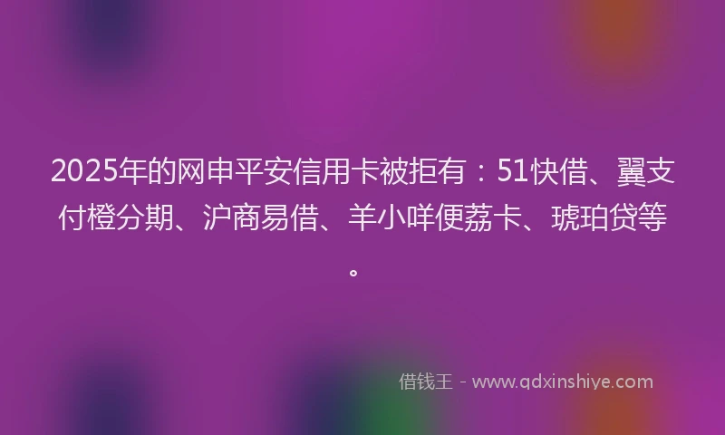 2025年的网申平安信用卡被拒有：51快借、翼支付橙分期、沪商易借、羊小咩便荔卡、琥珀贷等。