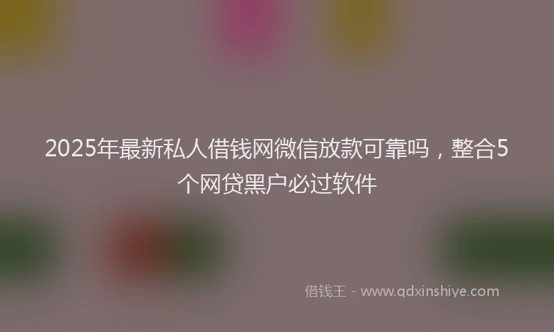 2025年最新私人借钱网微信放款可靠吗，整合5个网贷黑户必过软件