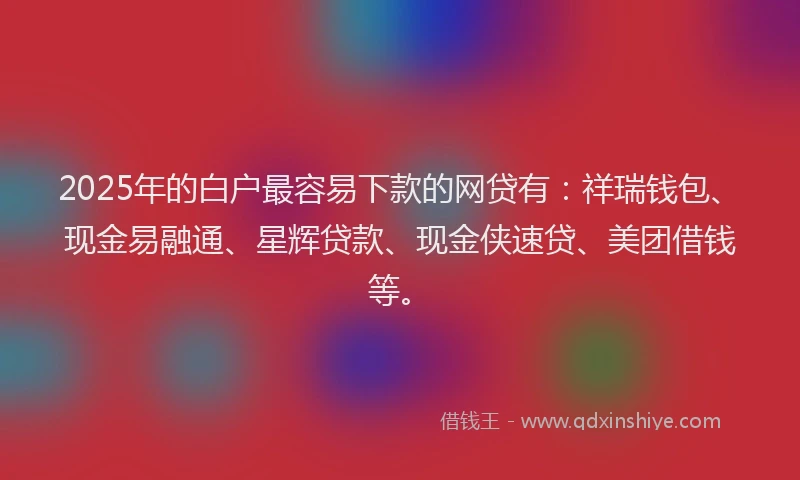 2025年的白户最容易下款的网贷有：祥瑞钱包、现金易融通、星辉贷款、现金侠速贷、美团借钱等。