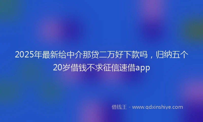 2025年最新给中介那贷二万好下款吗，归纳五个20岁借钱不求征信速借app