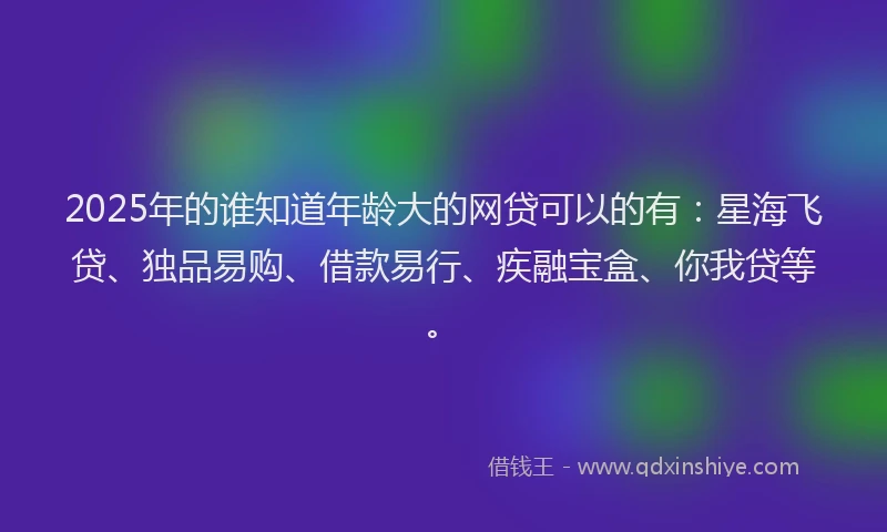 2025年的谁知道年龄大的网贷可以的有：星海飞贷、独品易购、借款易行、疾融宝盒、你我贷等。