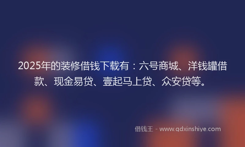 2025年的装修借钱下载有：六号商城、洋钱罐借款、现金易贷、壹起马上贷、众安贷等。