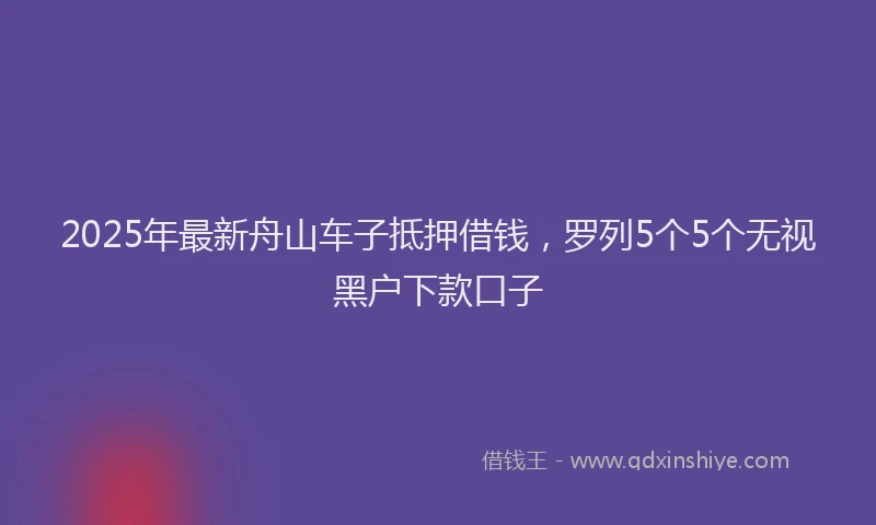 2025年最新舟山车子抵押借钱，罗列5个5个无视黑户下款口子