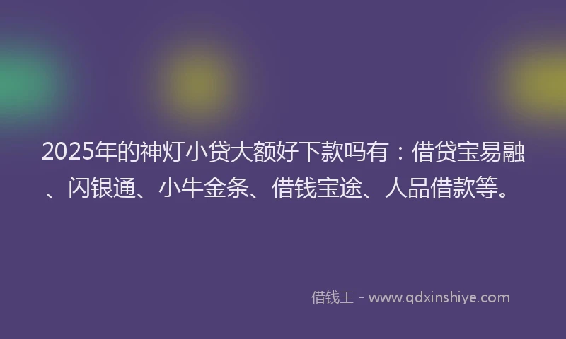 2025年的神灯小贷大额好下款吗有：借贷宝易融、闪银通、小牛金条、借钱宝途、人品借款等。