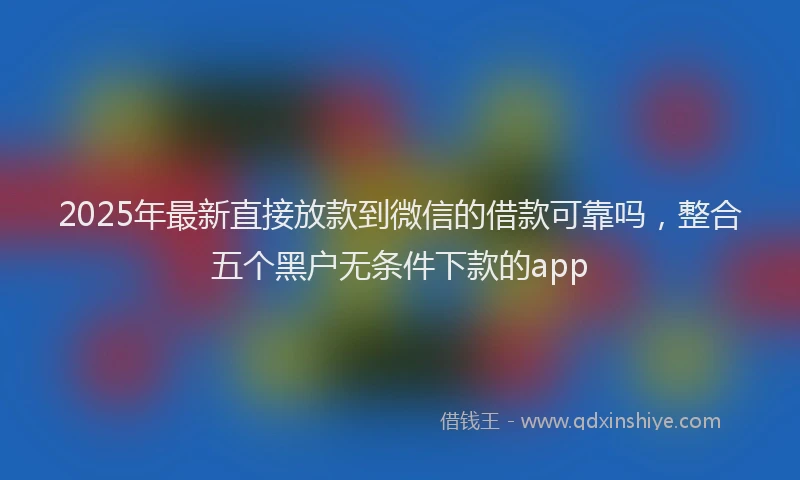 2025年最新直接放款到微信的借款可靠吗，整合五个黑户无条件下款的app