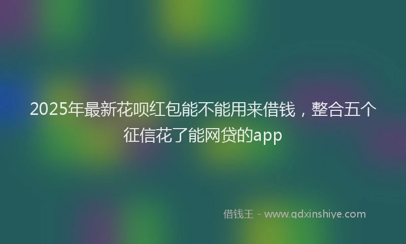 2025年最新花呗红包能不能用来借钱，整合五个征信花了能网贷的app