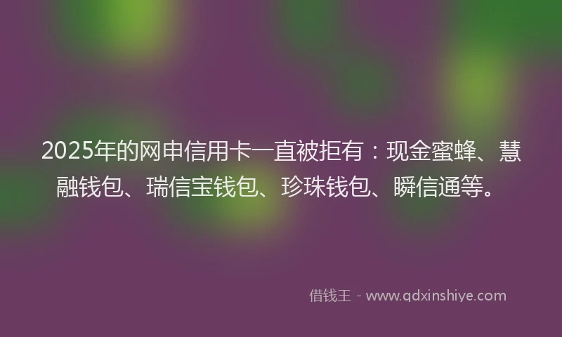 2025年的网申信用卡一直被拒有：现金蜜蜂、慧融钱包、瑞信宝钱包、珍珠钱包、瞬信通等。