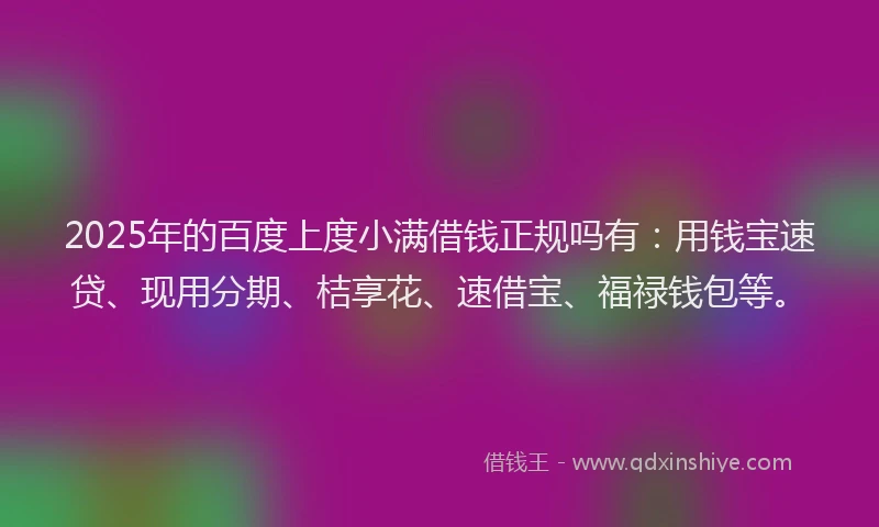 2025年的百度上度小满借钱正规吗有：用钱宝速贷、现用分期、桔享花、速借宝、福禄钱包等。
