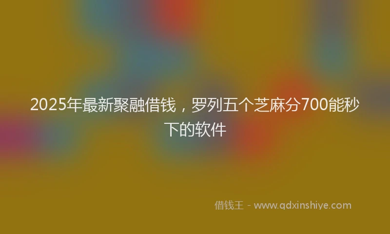 2025年最新聚融借钱，罗列五个芝麻分700能秒下的软件
