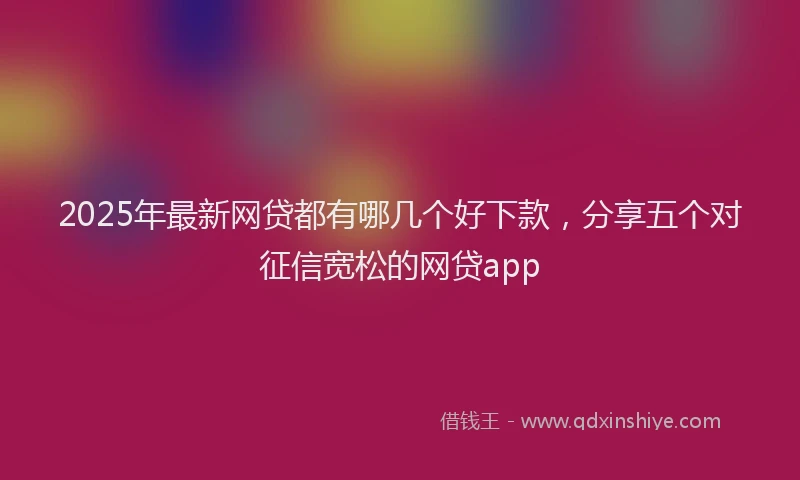 2025年最新网贷都有哪几个好下款，分享五个对征信宽松的网贷app