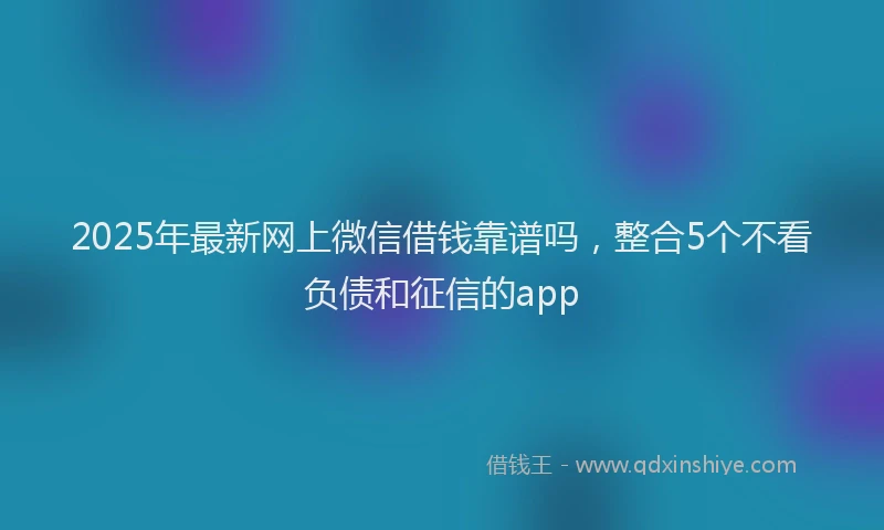2025年最新网上微信借钱靠谱吗，整合5个不看负债和征信的app