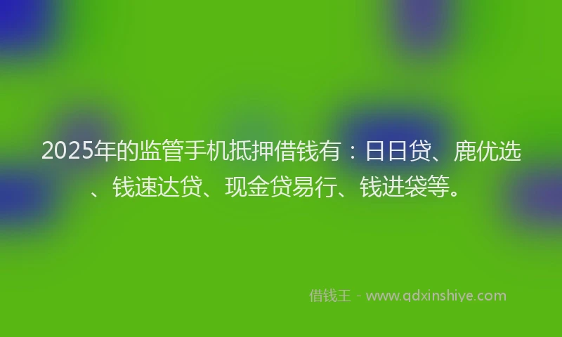 2025年的监管手机抵押借钱有：日日贷、鹿优选、钱速达贷、现金贷易行、钱进袋等。